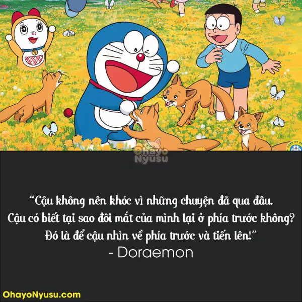Cậu không nên khóc vì những chuyện đã qua đâu. Cậu có biết tại sao đôi mắt của mình lại ở phía trước không? Đó là để cậu nhìn về phía trước và tiến lên! - Doraemon