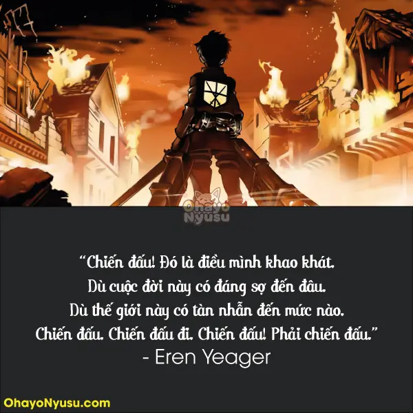 Chiến đấu! Đó là điều mình khao khát. Dù cuộc đời này có đáng sợ đến đâu. Dù thế giới này có tàn nhẫn đến mức nào. Chiến đấu. Chiến đấu đi. Chiến đấu! Phải chiến đấu. - Mùa 1 Tập 13